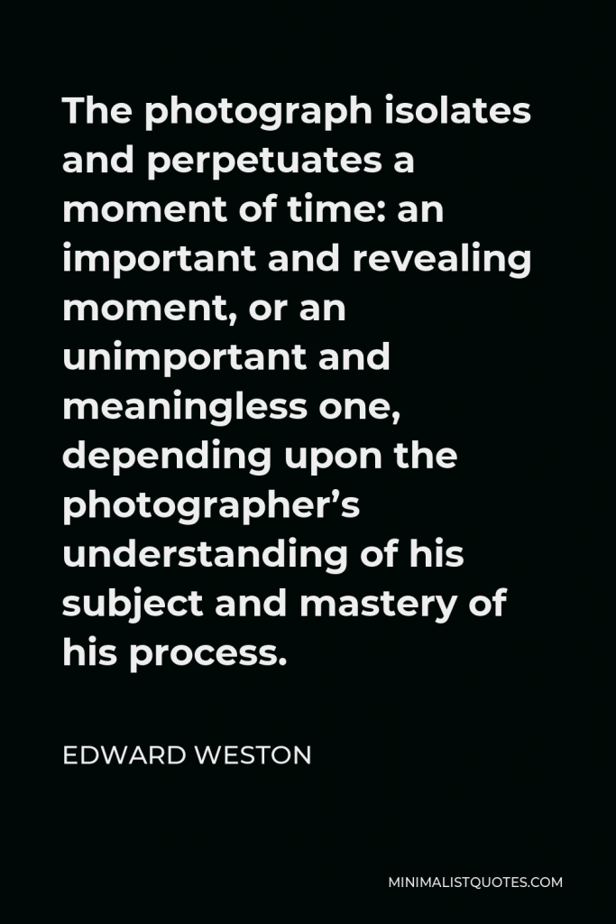 Edward Weston Quote - The photograph isolates and perpetuates a moment of time: an important and revealing moment, or an unimportant and meaningless one, depending upon the photographer’s understanding of his subject and mastery of his process.