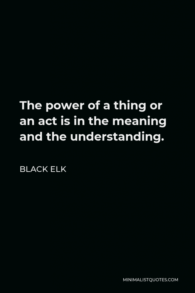 Black Elk Quote - The power of a thing or an act is in the meaning and the understanding.