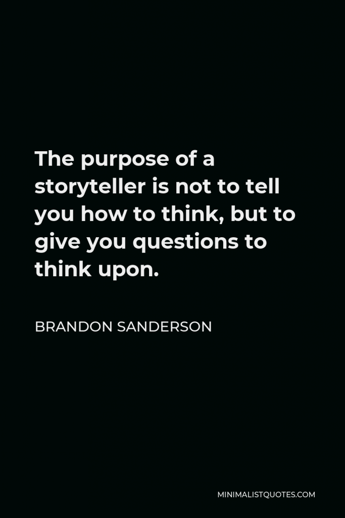 Brandon Sanderson Quote - The purpose of a storyteller is not to tell you how to think, but to give you questions to think upon.