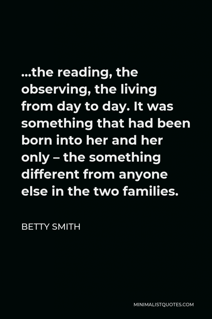 Betty Smith Quote - …the reading, the observing, the living from day to day. It was something that had been born into her and her only – the something different from anyone else in the two families.