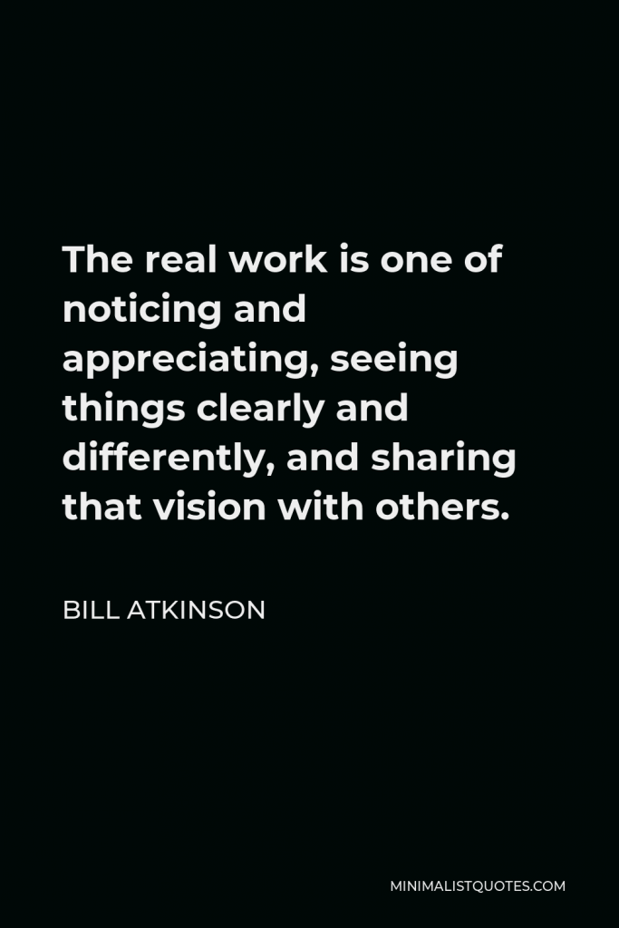 Bill Atkinson Quote - The real work is one of noticing and appreciating, seeing things clearly and differently, and sharing that vision with others.