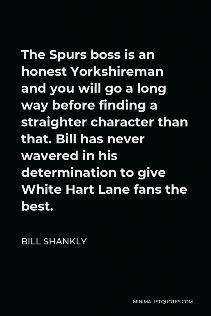Bill Shankly Quote - The Spurs boss is an honest Yorkshireman and you will go a long way before finding a straighter character than that. Bill has never wavered in his determination to give White Hart Lane fans the best.