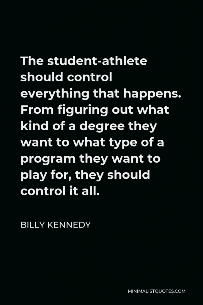 Billy Kennedy Quote - The student-athlete should control everything that happens. From figuring out what kind of a degree they want to what type of a program they want to play for, they should control it all.