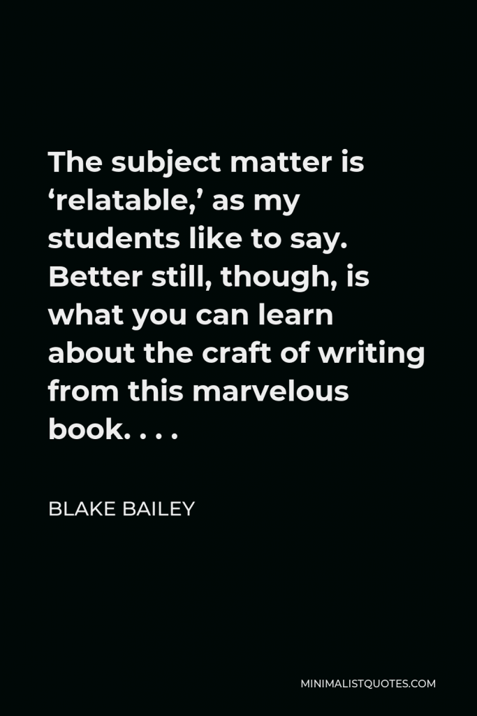 Blake Bailey Quote - The subject matter is ‘relatable,’ as my students like to say. Better still, though, is what you can learn about the craft of writing from this marvelous book. . . .