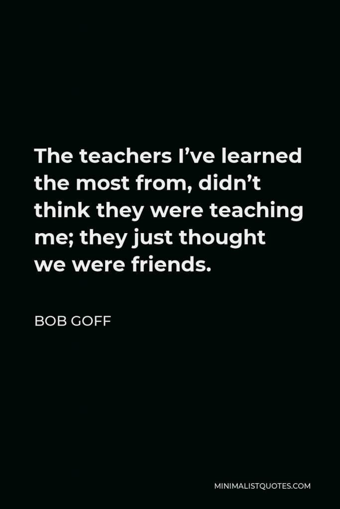 Bob Goff Quote - The teachers I’ve learned the most from, didn’t think they were teaching me; they just thought we were friends.