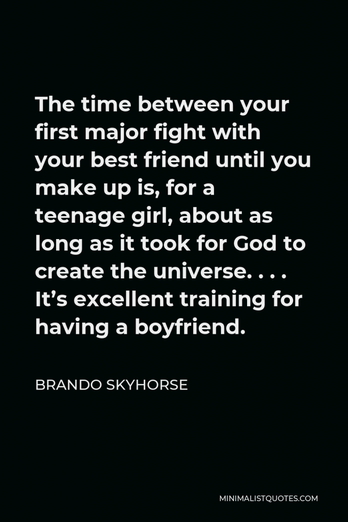 Brando Skyhorse Quote - The time between your first major fight with your best friend until you make up is, for a teenage girl, about as long as it took for God to create the universe. . . . It’s excellent training for having a boyfriend.