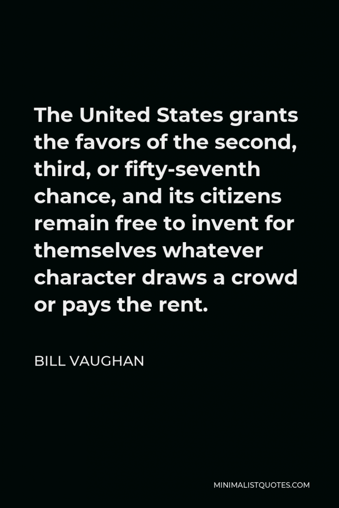 Bill Vaughan Quote - The United States grants the favors of the second, third, or fifty-seventh chance, and its citizens remain free to invent for themselves whatever character draws a crowd or pays the rent.