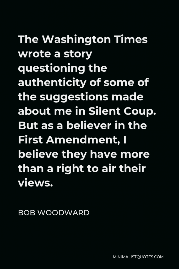Bob Woodward Quote - The Washington Times wrote a story questioning the authenticity of some of the suggestions made about me in Silent Coup. But as a believer in the First Amendment, I believe they have more than a right to air their views.