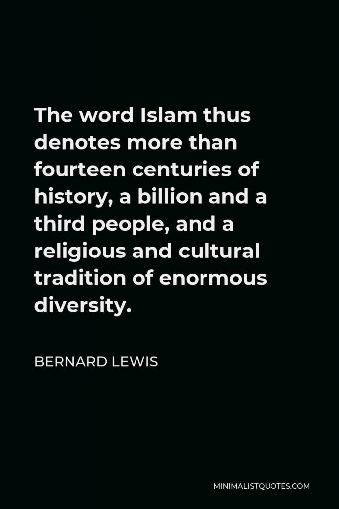 Bernard Lewis Quote - The word Islam thus denotes more than fourteen centuries of history, a billion and a third people, and a religious and cultural tradition of enormous diversity.