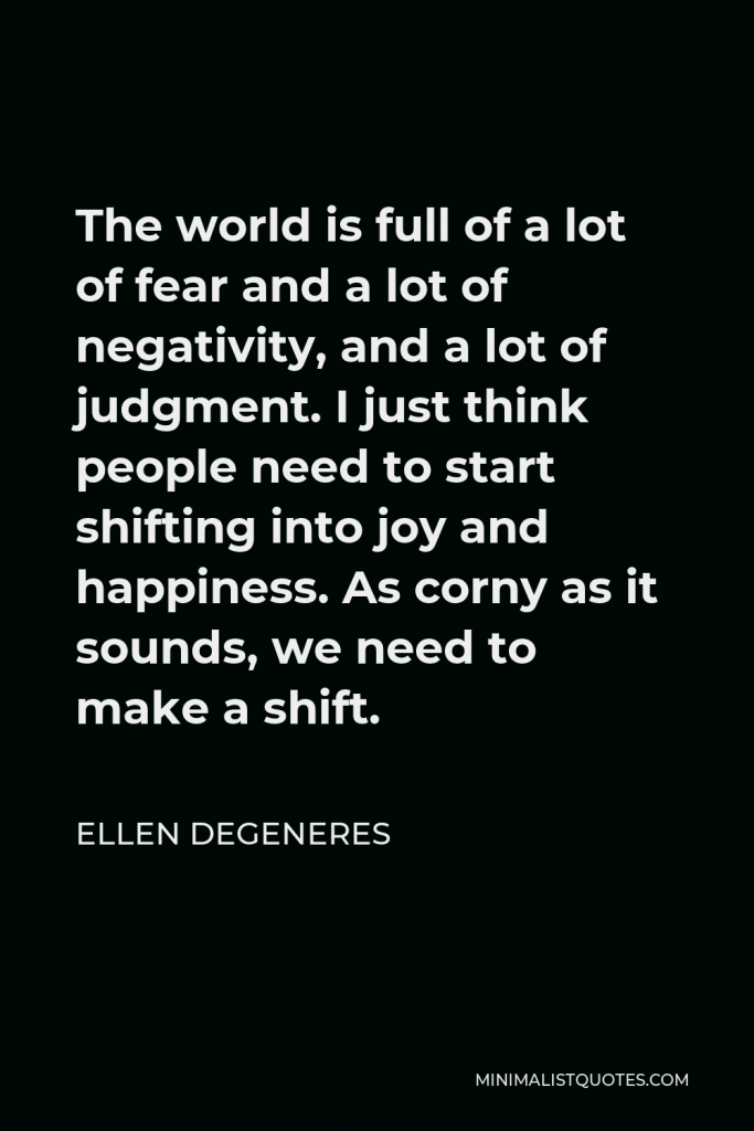 Ellen DeGeneres Quote - The world is full of a lot of fear and a lot of negativity, and a lot of judgment. I just think people need to start shifting into joy and happiness. As corny as it sounds, we need to make a shift.