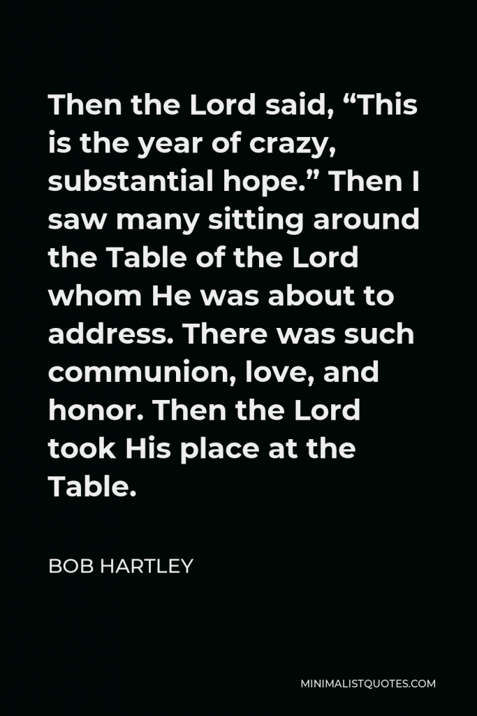 Bob Hartley Quote - Then the Lord said, “This is the year of crazy, substantial hope.” Then I saw many sitting around the Table of the Lord whom He was about to address. There was such communion, love, and honor. Then the Lord took His place at the Table.