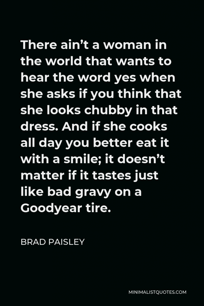 Brad Paisley Quote - There ain’t a woman in the world that wants to hear the word yes when she asks if you think that she looks chubby in that dress. And if she cooks all day you better eat it with a smile; it doesn’t matter if it tastes just like bad gravy on a Goodyear tire.