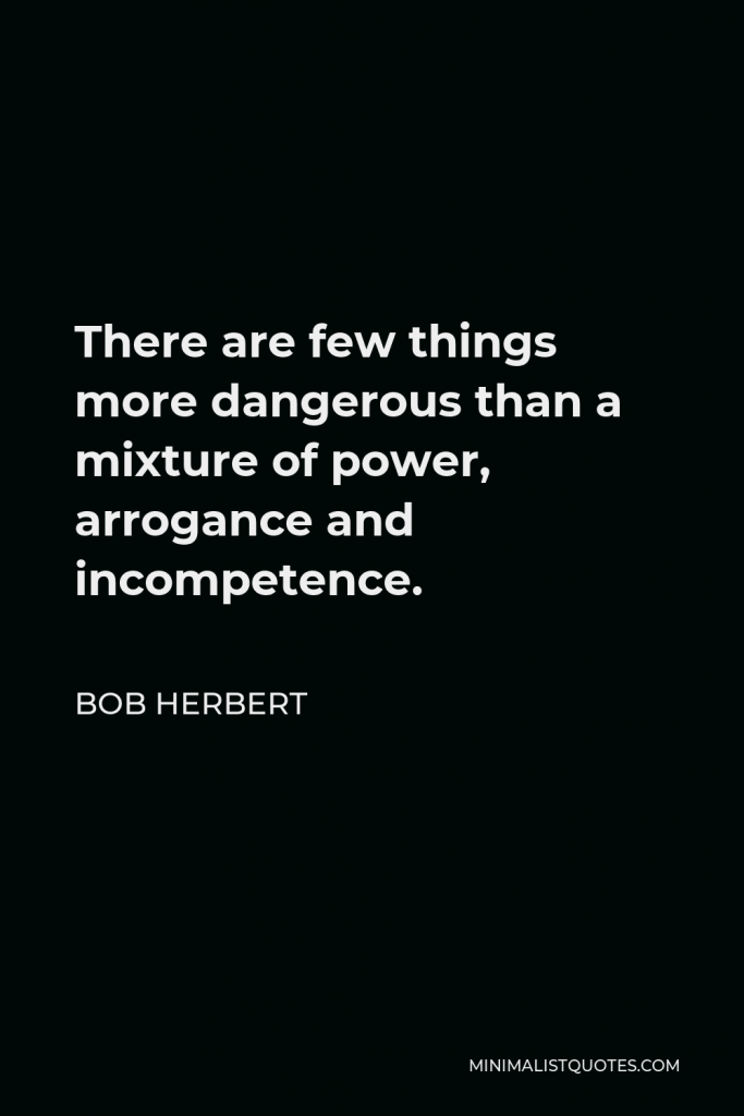 Bob Herbert Quote - There are few things more dangerous than a mixture of power, arrogance and incompetence.