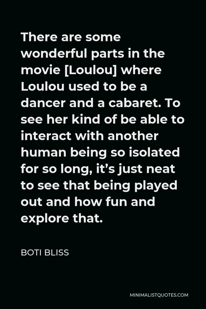 Boti Bliss Quote - There are some wonderful parts in the movie [Loulou] where Loulou used to be a dancer and a cabaret. To see her kind of be able to interact with another human being so isolated for so long, it’s just neat to see that being played out and how fun and explore that.