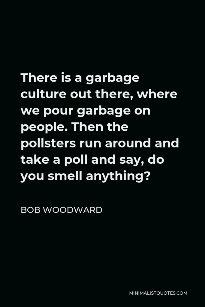 Bob Woodward Quote - There is a garbage culture out there, where we pour garbage on people. Then the pollsters run around and take a poll and say, do you smell anything?