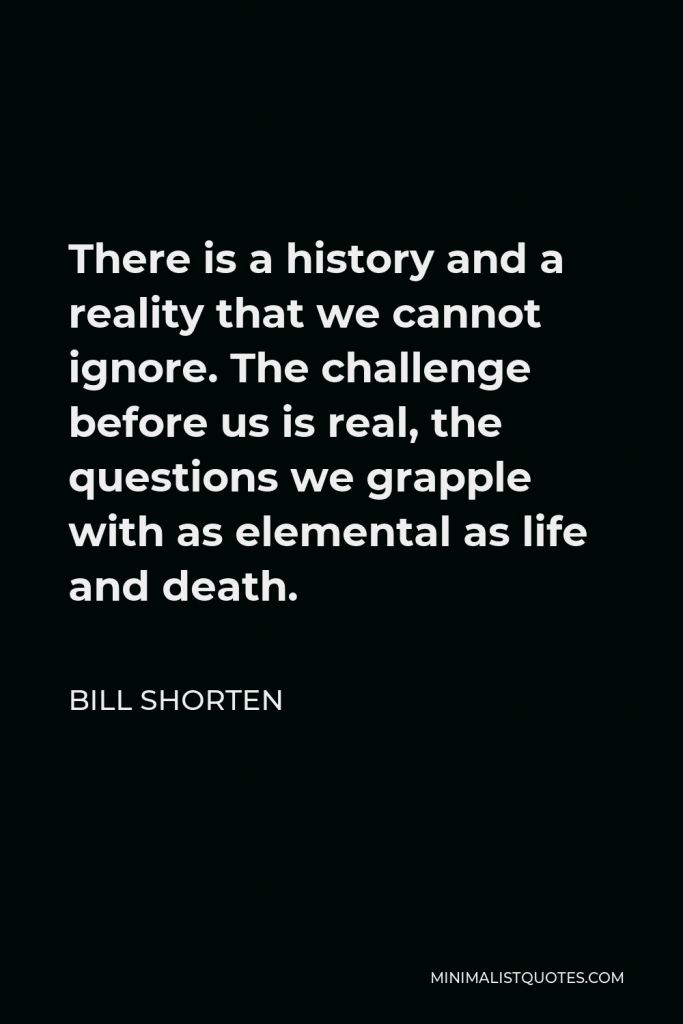 Bill Shorten Quote - There is a history and a reality that we cannot ignore. The challenge before us is real, the questions we grapple with as elemental as life and death.
