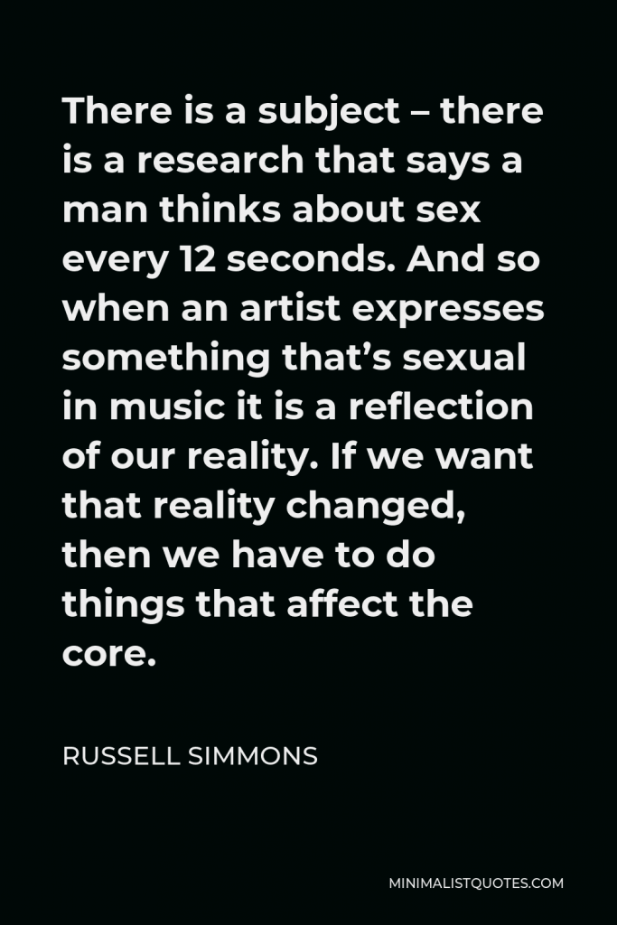 Russell Simmons Quote - There is a subject – there is a research that says a man thinks about sex every 12 seconds. And so when an artist expresses something that’s sexual in music it is a reflection of our reality. If we want that reality changed, then we have to do things that affect the core.