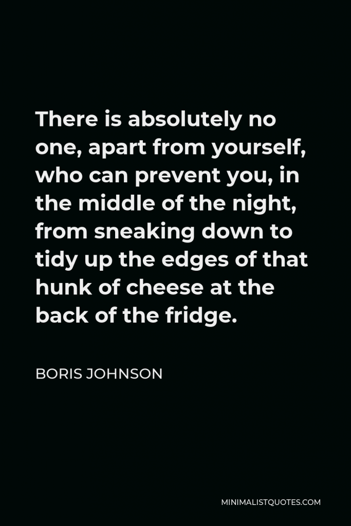 Boris Johnson Quote - There is absolutely no one, apart from yourself, who can prevent you, in the middle of the night, from sneaking down to tidy up the edges of that hunk of cheese at the back of the fridge.