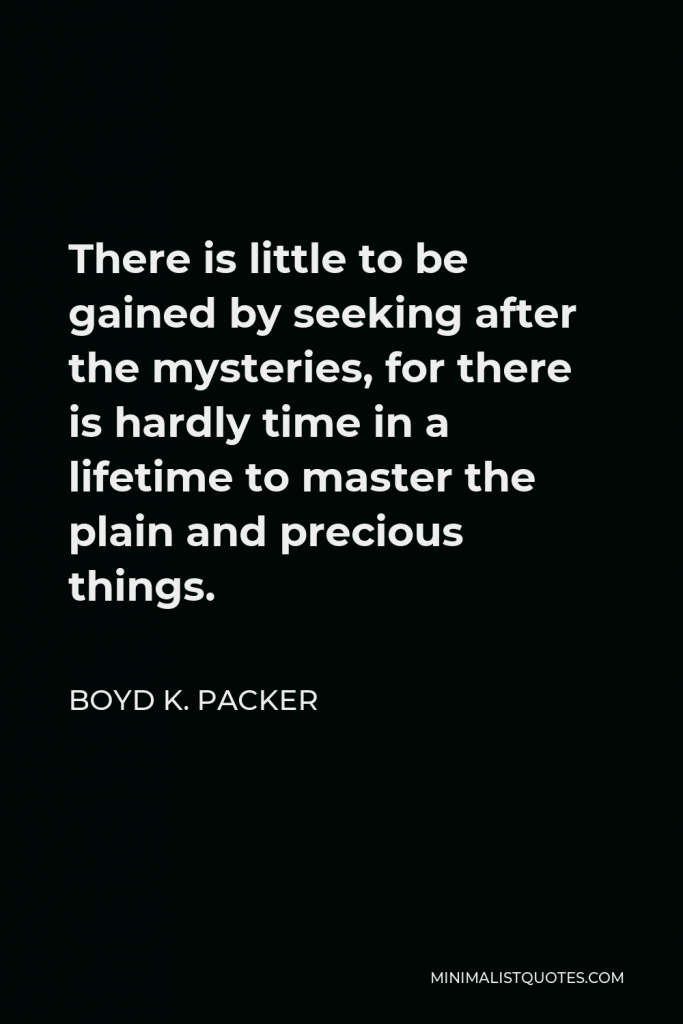 Boyd K. Packer Quote - There is little to be gained by seeking after the mysteries, for there is hardly time in a lifetime to master the plain and precious things.