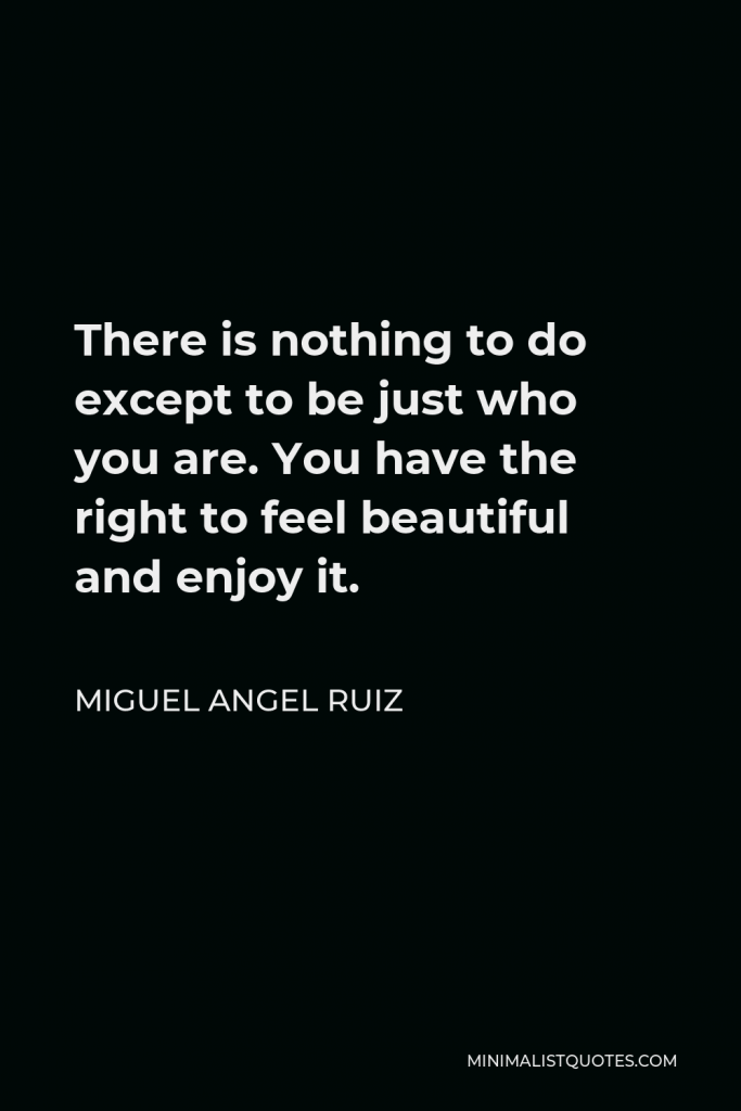 Miguel Angel Ruiz Quote - There is nothing to do except to be just who you are. You have the right to feel beautiful and enjoy it.