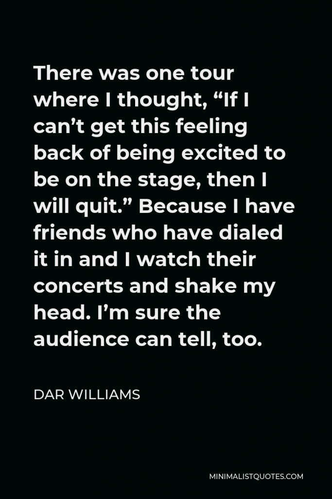 Dar Williams Quote - There was one tour where I thought, “If I can’t get this feeling back of being excited to be on the stage, then I will quit.” Because I have friends who have dialed it in and I watch their concerts and shake my head. I’m sure the audience can tell, too.