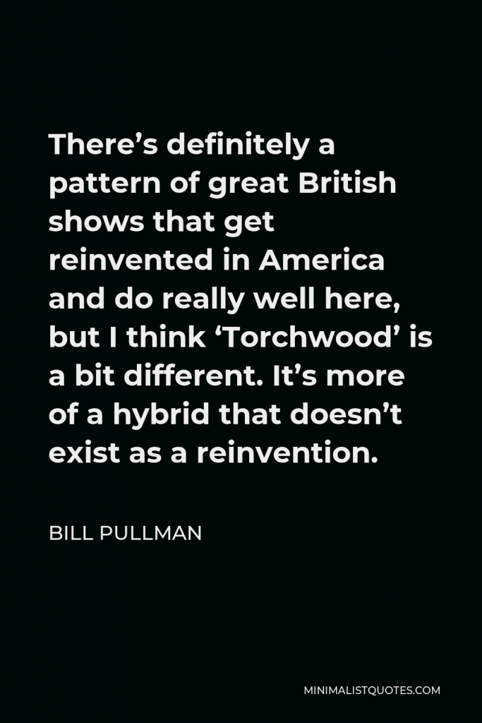 Bill Pullman Quote - There’s definitely a pattern of great British shows that get reinvented in America and do really well here, but I think ‘Torchwood’ is a bit different. It’s more of a hybrid that doesn’t exist as a reinvention.
