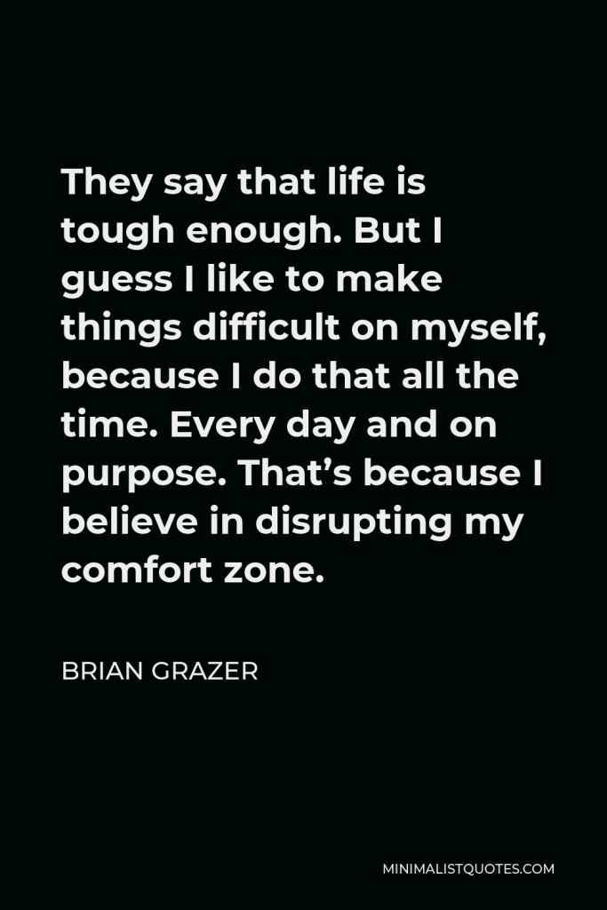 Brian Grazer Quote - They say that life is tough enough. But I guess I like to make things difficult on myself, because I do that all the time. Every day and on purpose. That’s because I believe in disrupting my comfort zone.
