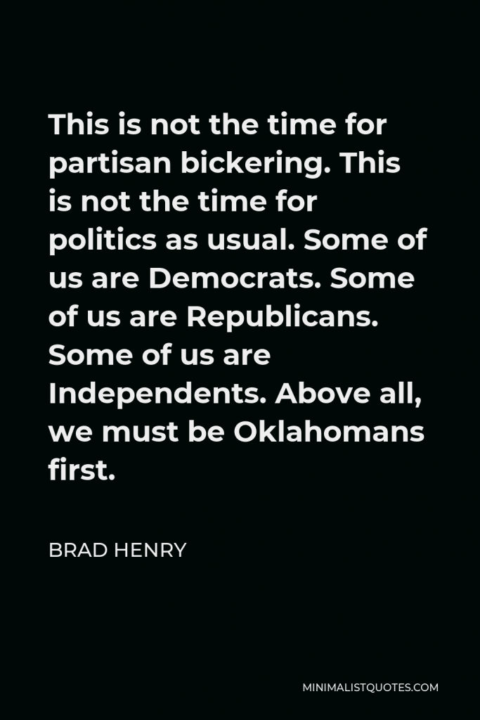 Brad Henry Quote - This is not the time for partisan bickering. This is not the time for politics as usual. Some of us are Democrats. Some of us are Republicans. Some of us are Independents. Above all, we must be Oklahomans first.