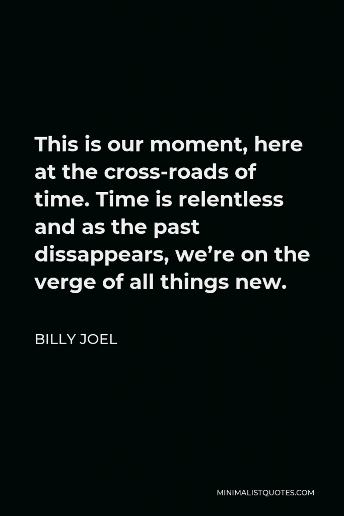 Billy Joel Quote - This is our moment, here at the cross-roads of time. Time is relentless and as the past dissappears, we’re on the verge of all things new.