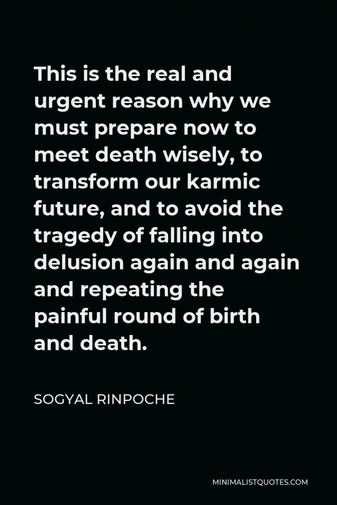 Sogyal Rinpoche Quote - This is the real and urgent reason why we must prepare now to meet death wisely, to transform our karmic future, and to avoid the tragedy of falling into delusion again and again and repeating the painful round of birth and death.