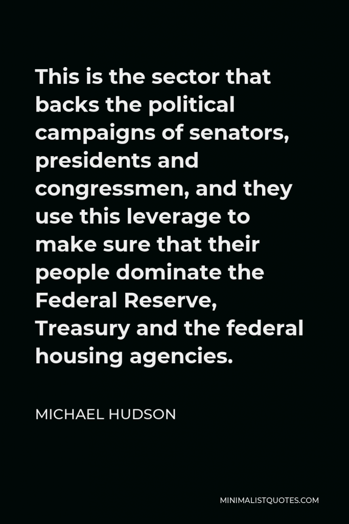 Michael Hudson Quote - This is the sector that backs the political campaigns of senators, presidents and congressmen, and they use this leverage to make sure that their people dominate the Federal Reserve, Treasury and the federal housing agencies.