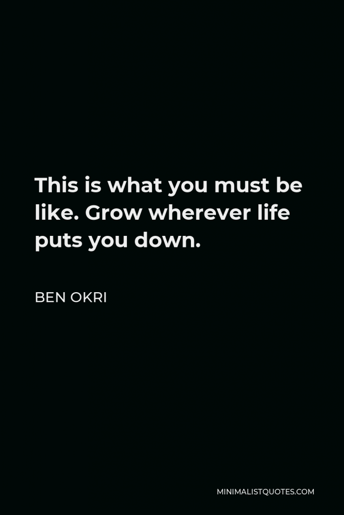 Ben Okri Quote - This is what you must be like. Grow wherever life puts you down.