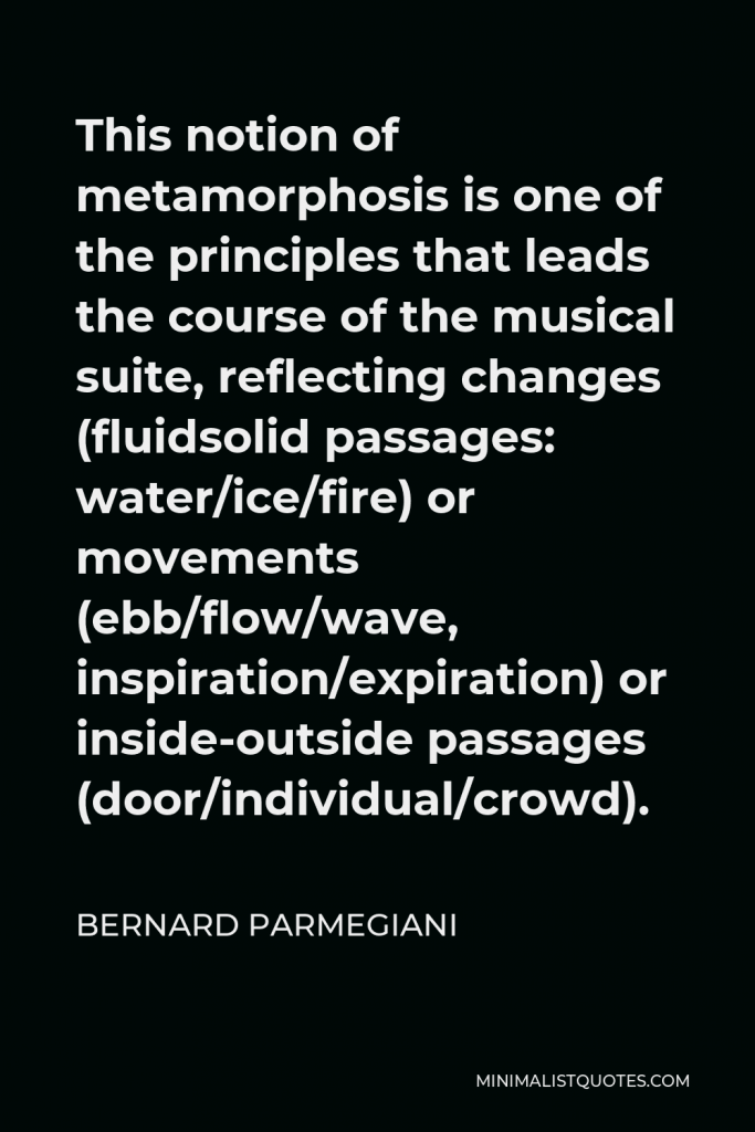 Bernard Parmegiani Quote - This notion of metamorphosis is one of the principles that leads the course of the musical suite, reflecting changes (fluidsolid passages: water/ice/fire) or movements (ebb/flow/wave, inspiration/expiration) or inside-outside passages (door/individual/crowd).