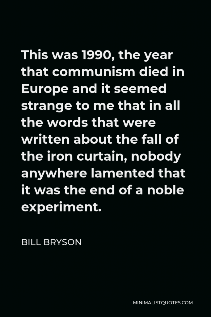 Bill Bryson Quote - This was 1990, the year that communism died in Europe and it seemed strange to me that in all the words that were written about the fall of the iron curtain, nobody anywhere lamented that it was the end of a noble experiment.