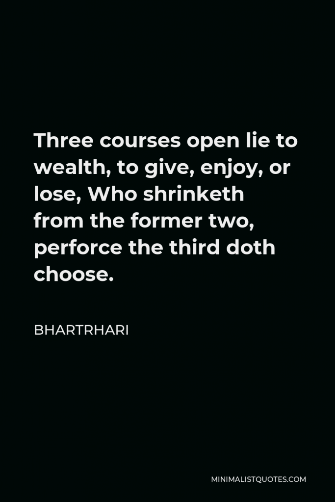 Bhartrhari Quote - Three courses open lie to wealth, to give, enjoy, or lose, Who shrinketh from the former two, perforce the third doth choose.