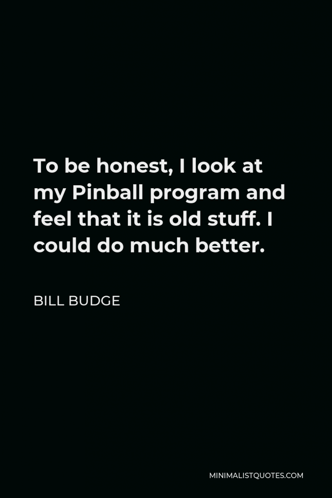 Bill Budge Quote - To be honest, I look at my Pinball program and feel that it is old stuff. I could do much better.