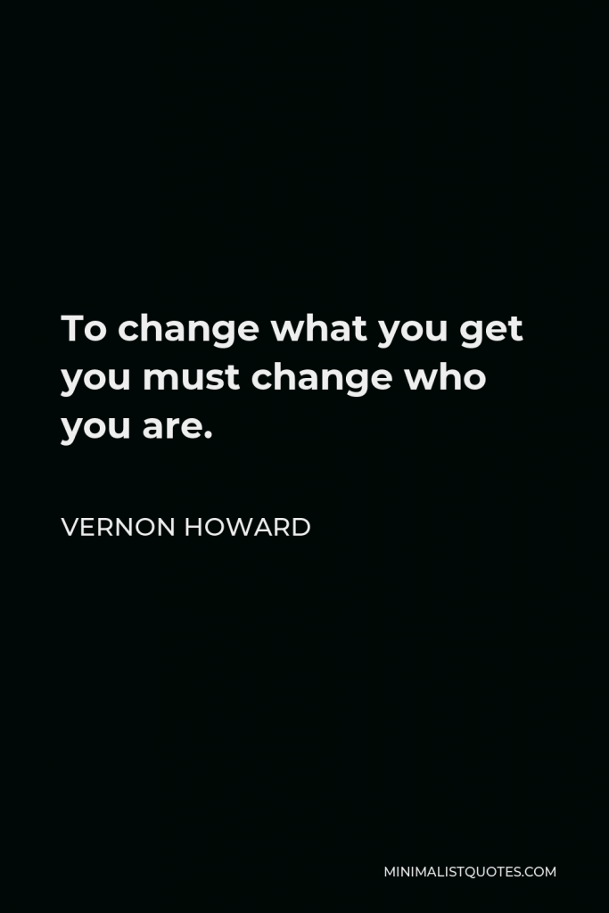 Vernon Howard Quote - To change what you get you must change who you are.