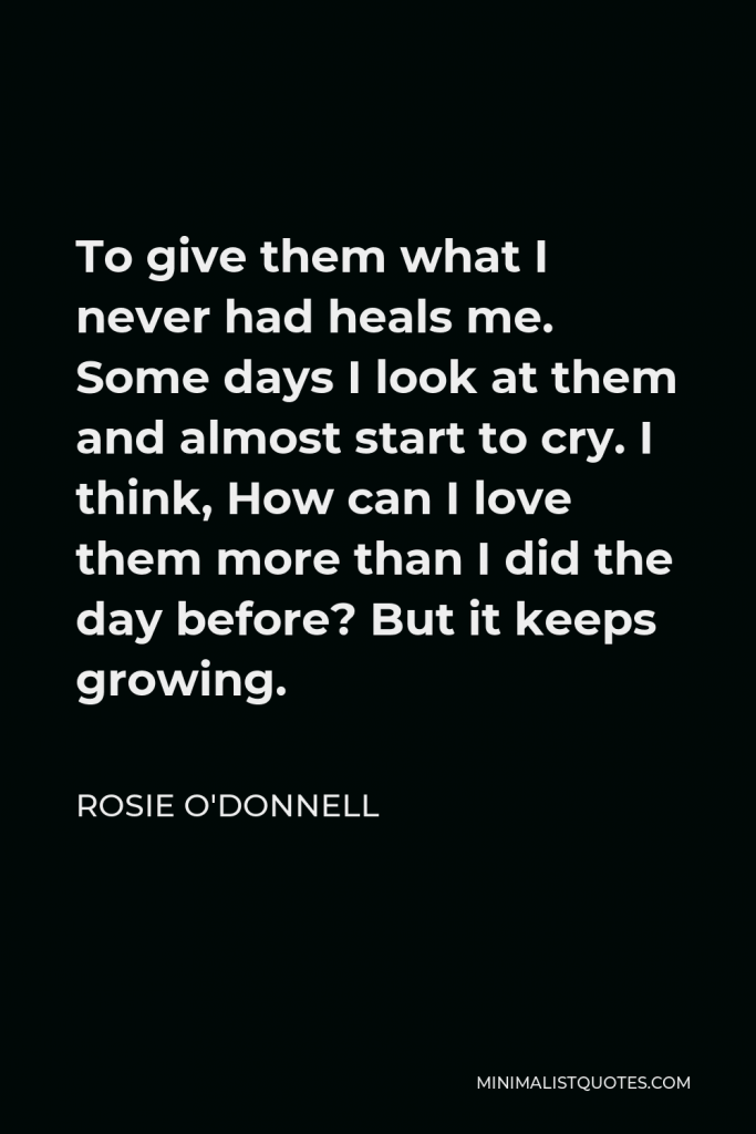 Rosie O'Donnell Quote - To give them what I never had heals me. Some days I look at them and almost start to cry. I think, How can I love them more than I did the day before? But it keeps growing.