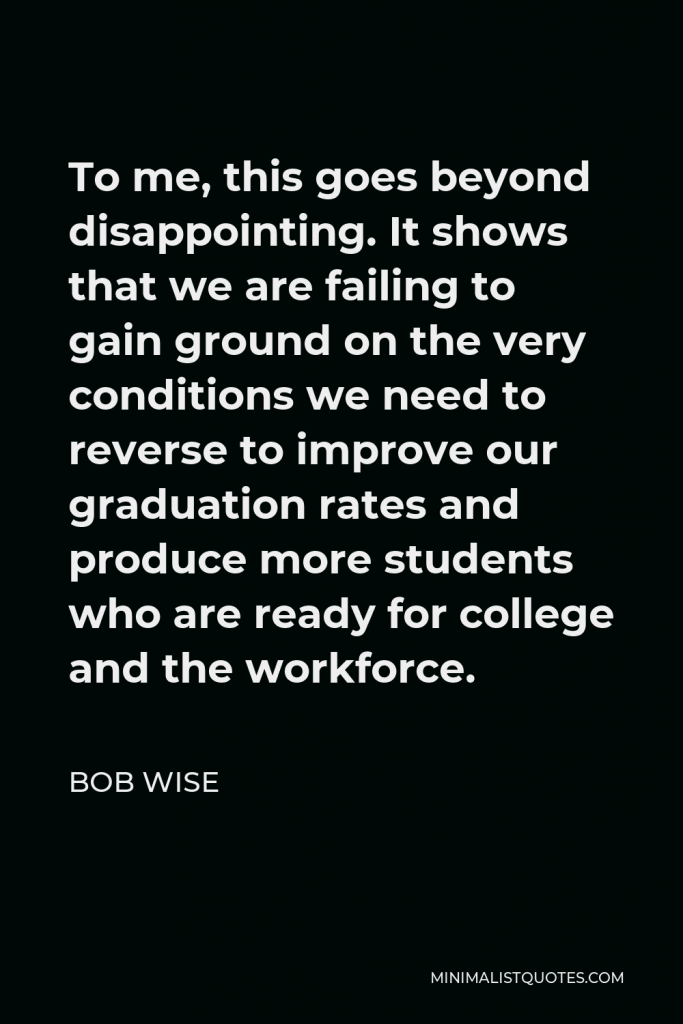 Bob Wise Quote - To me, this goes beyond disappointing. It shows that we are failing to gain ground on the very conditions we need to reverse to improve our graduation rates and produce more students who are ready for college and the workforce.