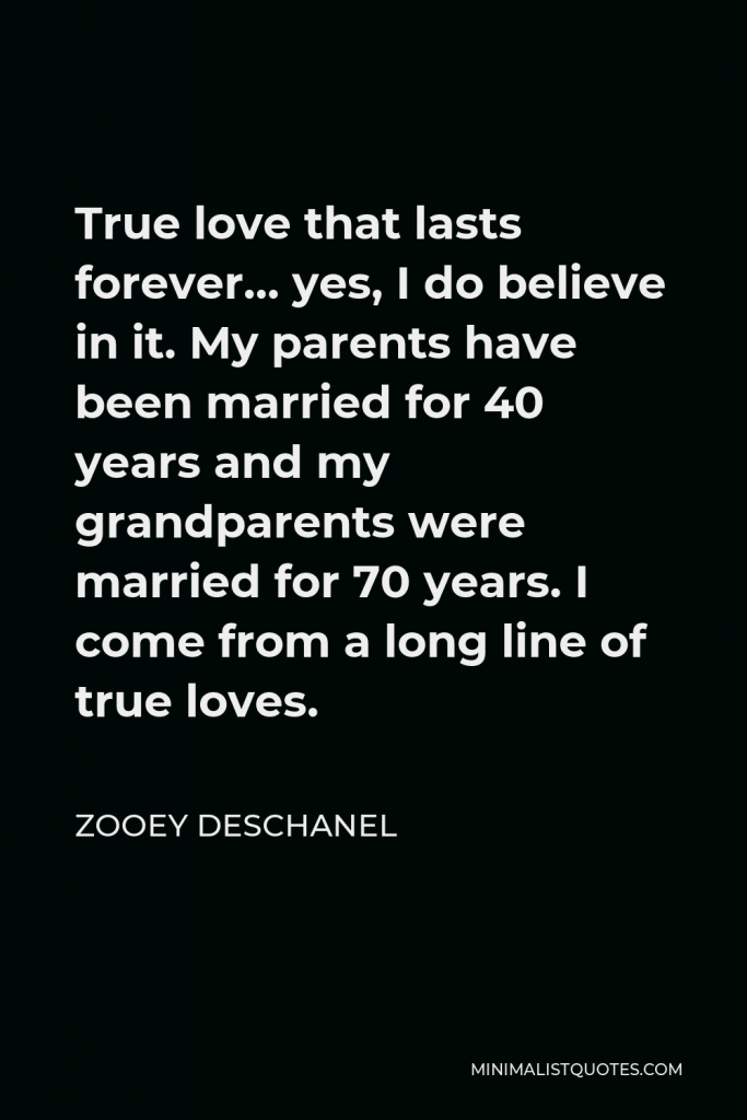 Zooey Deschanel Quote - True love that lasts forever… yes, I do believe in it. My parents have been married for 40 years and my grandparents were married for 70 years. I come from a long line of true loves.