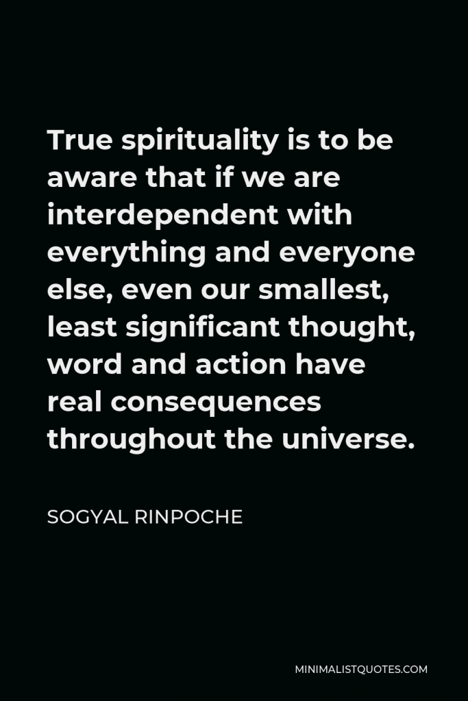 Sogyal Rinpoche Quote - True spirituality is to be aware that if we are interdependent with everything and everyone else, even our smallest, least significant thought, word and action have real consequences throughout the universe.