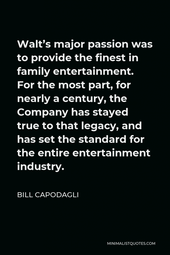 Bill Capodagli Quote - Walt’s major passion was to provide the finest in family entertainment. For the most part, for nearly a century, the Company has stayed true to that legacy, and has set the standard for the entire entertainment industry.