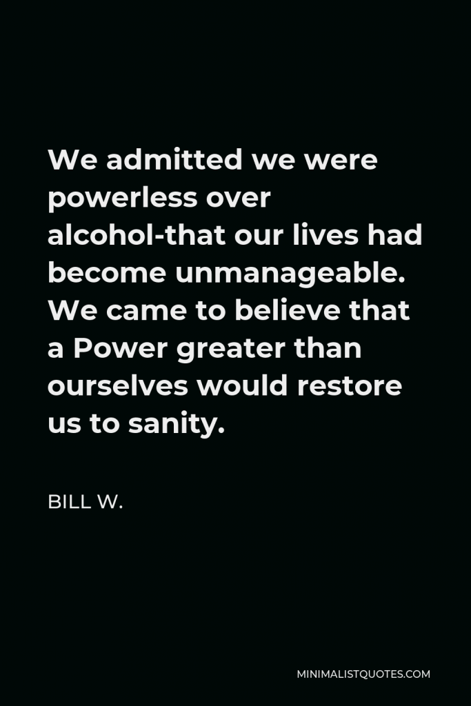 Bill W. Quote - We admitted we were powerless over alcohol-that our lives had become unmanageable. We came to believe that a Power greater than ourselves would restore us to sanity.