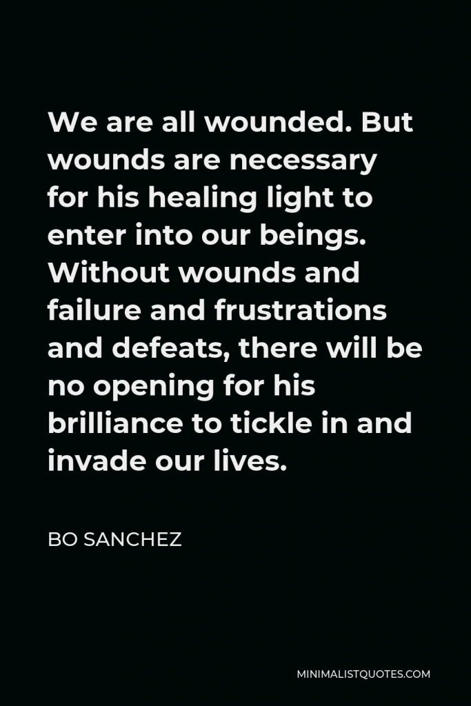 Bo Sanchez Quote - We are all wounded. But wounds are necessary for his healing light to enter into our beings. Without wounds and failure and frustrations and defeats, there will be no opening for his brilliance to tickle in and invade our lives.