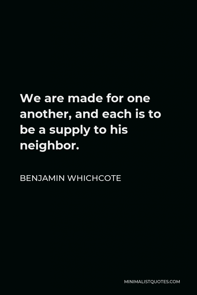 Benjamin Whichcote Quote - We are made for one another, and each is to be a supply to his neighbor.