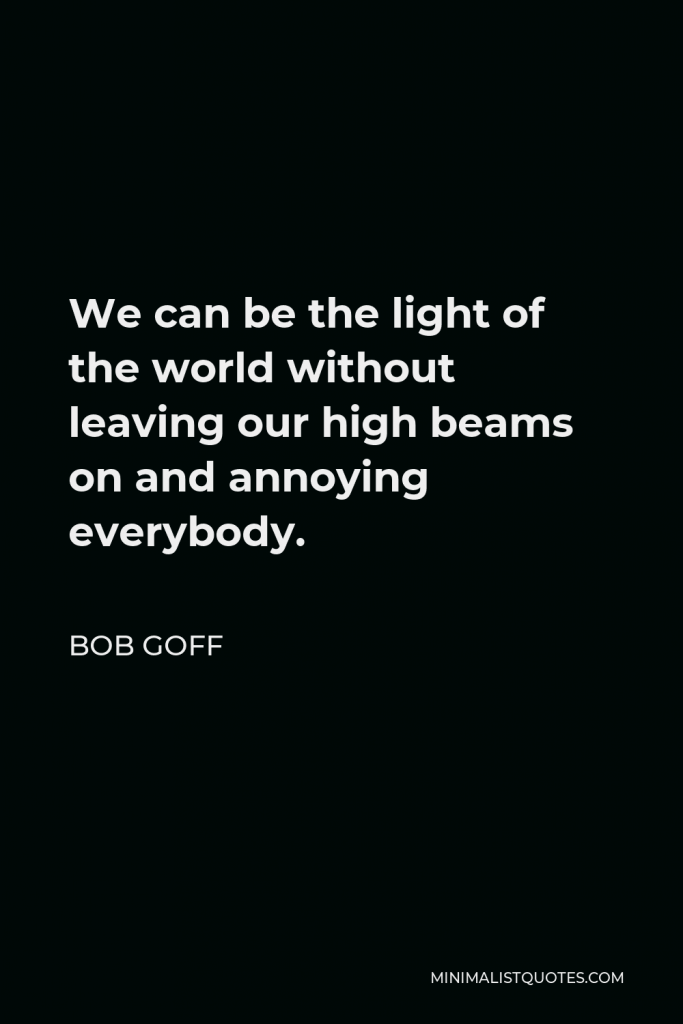 Bob Goff Quote - We can be the light of the world without leaving our high beams on and annoying everybody.