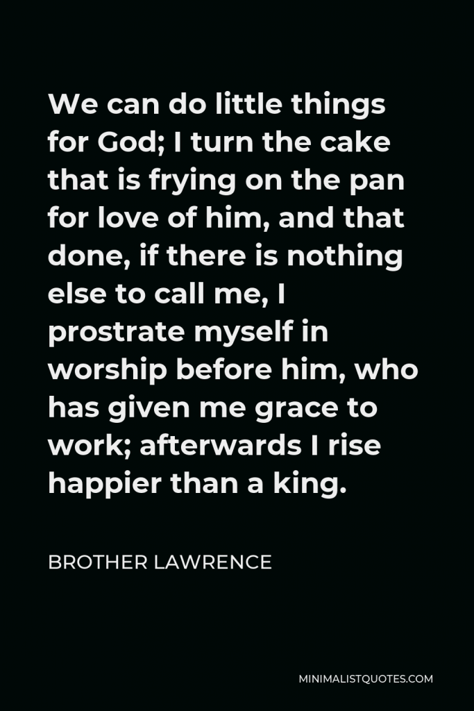 Brother Lawrence Quote - We can do little things for God; I turn the cake that is frying on the pan for love of him, and that done, if there is nothing else to call me, I prostrate myself in worship before him, who has given me grace to work; afterwards I rise happier than a king.
