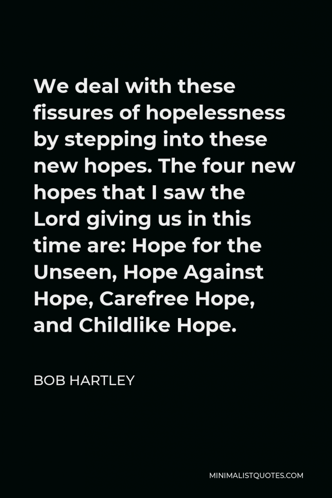 Bob Hartley Quote - We deal with these fissures of hopelessness by stepping into these new hopes. The four new hopes that I saw the Lord giving us in this time are: Hope for the Unseen, Hope Against Hope, Carefree Hope, and Childlike Hope.