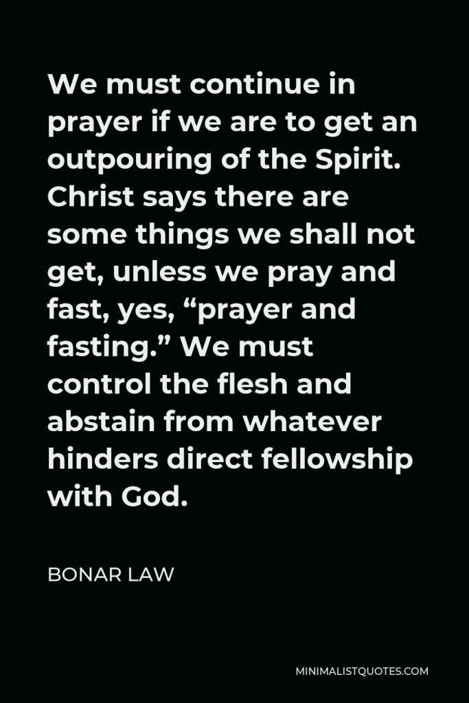 Bonar Law Quote - We must continue in prayer if we are to get an outpouring of the Spirit. Christ says there are some things we shall not get, unless we pray and fast, yes, “prayer and fasting.” We must control the flesh and abstain from whatever hinders direct fellowship with God.