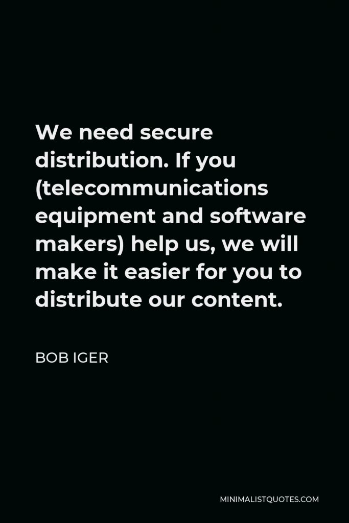 Bob Iger Quote - We need secure distribution. If you (telecommunications equipment and software makers) help us, we will make it easier for you to distribute our content.
